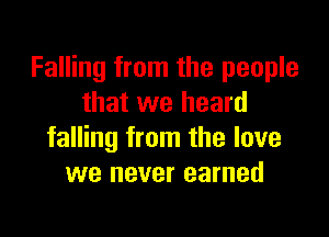 Falling from the people
that we heard

falling from the love
we never earned