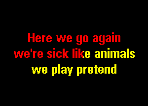 Here we go again

we're sick like animals
we play pretend