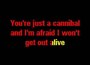 You're iust a cannibal

and I'm afraid I won't
get out alive