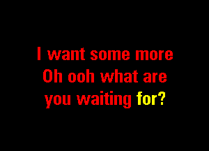 I want some more

Oh ooh what are
you waiting for?