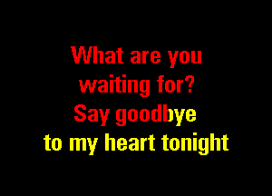 What are you
waiting for?

Say goodbye
to my heart tonight