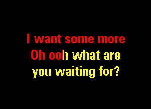 I want some more

Oh ooh what are
you waiting for?