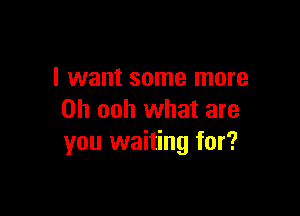 I want some more

Oh ooh what are
you waiting for?