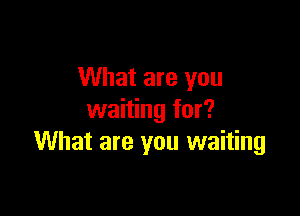 What are you

waiting for?
What are you waiting