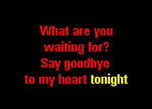 What are you
waiting for?

Say goodbye
to my heart tonight