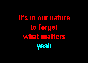 It's in our nature
to forget

what matters
yeah