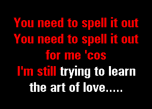 You need to spell it out
You need to spell it out
for me 'cos
I'm still trying to learn
the art of love .....