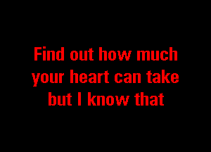 Find out how much

your heart can take
but I know that