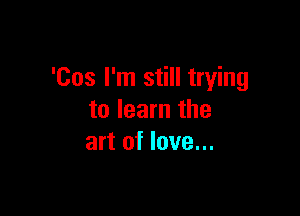 'Cos I'm still trying

to learn the
art of love...