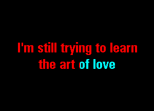 I'm still trying to learn

the art of love