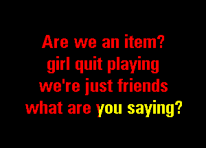 Are we an item?
girl quit playing

we're iust friends
what are you saying?