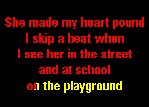 She made my heart pound
I skip a heat when
I see her in the street
and at school
on the playground