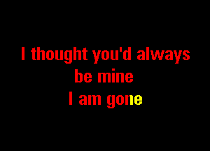 I thought you'd always

be mine
I am gone