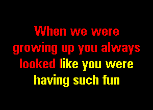 When we were
growing up you always

looked like you were
having such fun