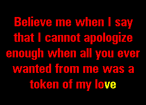 Believe me when I say
that I cannot apologize
enough when all you ever
wanted from me was a
token of my love