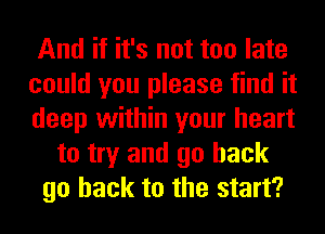 And if it's not too late
could you please find it
deep within your heart

to try and go back
go back to the start?