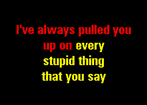 I've always pulled you
up on every

stupid thing
that you say