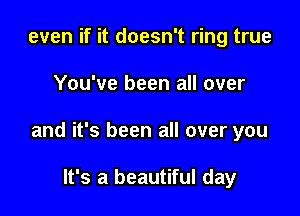 even if it doesn't ring true

You've been all over

and it's been all over you

It's a beautiful day