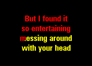 But I found it
so entertaining

messing around
with your head