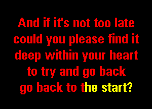 And if it's not too late
could you please find it
deep within your heart

to try and go back
go back to the start?