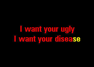 I want your ugly

I want your disease