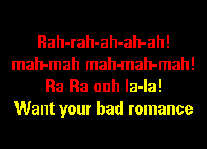 Rah-rah-ah-ah-ah!
mah-mah mah-mah-mah!
Ra Ra ooh la-la!
Want your bad romance