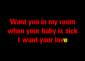 Want you in my room

when your baby is sick
I want your love