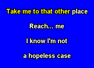 Take me to that other place

Reach... me
I know I'm not

a hopeless case