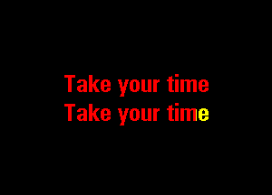 Take your time

Take your time