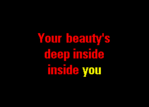 Your beauty's

deep inside
inside you