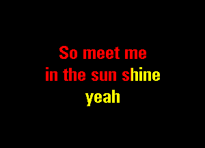 So meet me

in the sun shine
yeah