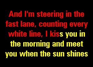 And I'm steering in the
fast lane, counting every
white line, I kiss you in
the morning and meet
you when the sun shines