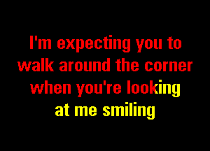 I'm expecting you to
walk around the corner

when you're looking
at me smiling