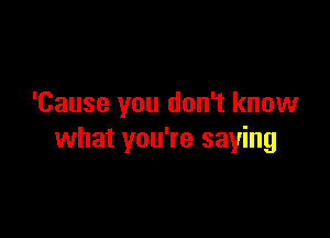 'Cause you don't know

what you're saying