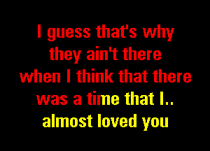 I guess that's why
they ain't there
when I think that there
was a time that l..
almost loved you