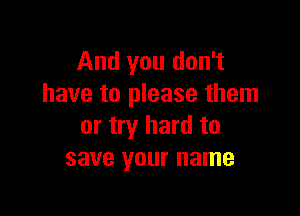 And you don't
have to please them

or try hard to
save your name