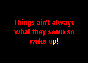 Things ain't always

what they seem so
wake up!