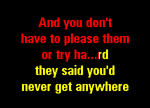 And you don't
have to please them

or try ha...rd
they said you'd
never get anywhere