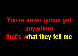 You're never gonna get

anywhere
that's what they tell me