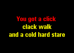 You got a click

clack walk
and a cold hard stare