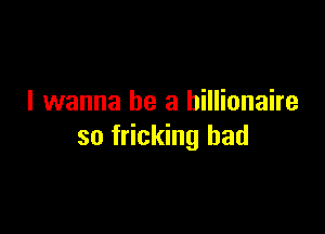 I wanna be a billionaire

so fricking had