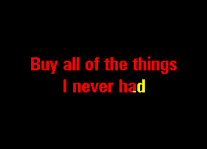 Buy all of the things

I never had