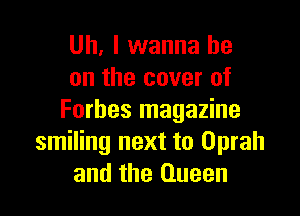 Uh. I wanna be
on the cover of

Forbes magazine
smiling next to Oprah
and the Queen