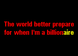 The world better prepare

for when I'm a billionaire