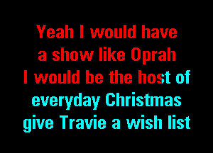 Yeah I would have
a show like Oprah
I would he the host of
everyday Christmas
give Travie a wish list