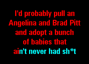 I'd probably pull an
Angelina and Brad Pitt
and adopt a bunch
of babies that

ain't never had shH l