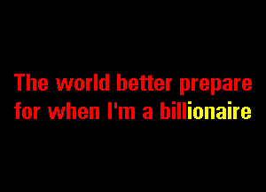 The world better prepare

for when I'm a billionaire