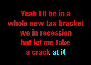 Yeah I'll be in a
whole new tax bracket

we in recession
but let me take
a crack at it