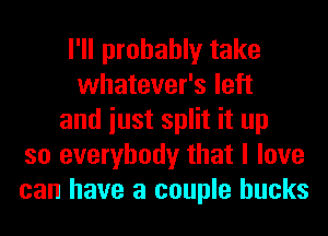 I'll probably take
whatever's left
and iust split it up
so everybody that I love
can have a couple bucks