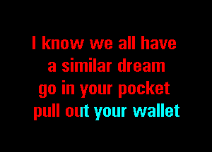 I know we all have
a similar dream

go in your pocket
pull out your wallet